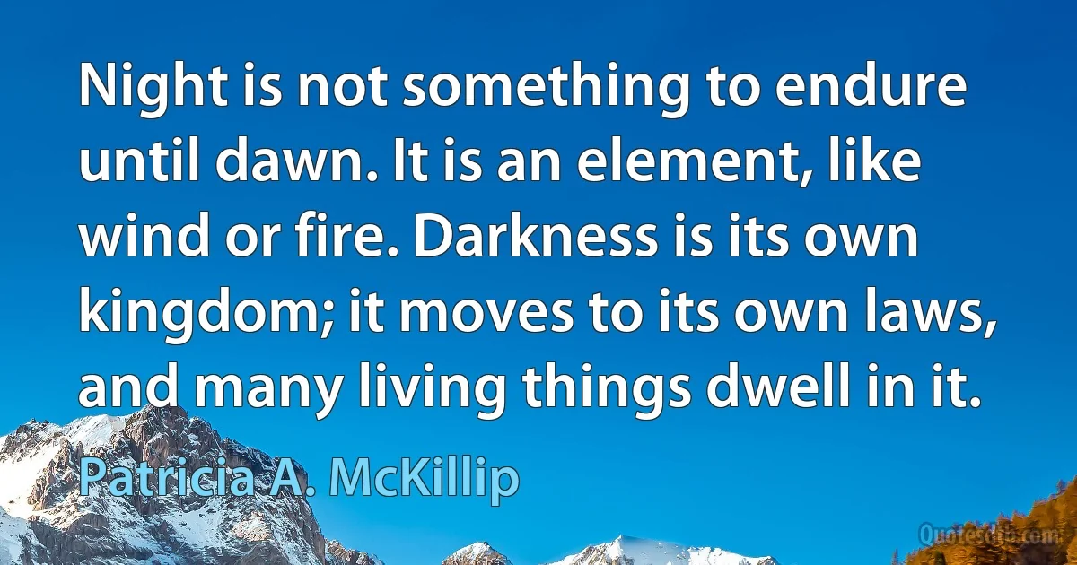 Night is not something to endure until dawn. It is an element, like wind or fire. Darkness is its own kingdom; it moves to its own laws, and many living things dwell in it. (Patricia A. McKillip)