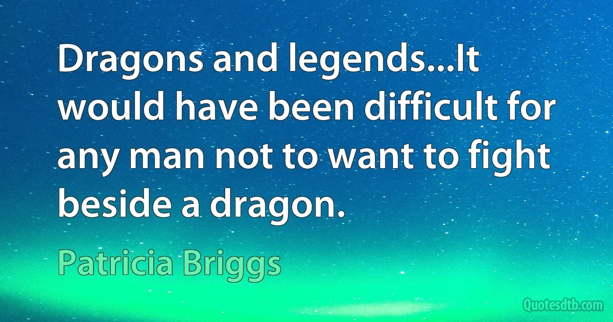 Dragons and legends...It would have been difficult for any man not to want to fight beside a dragon. (Patricia Briggs)