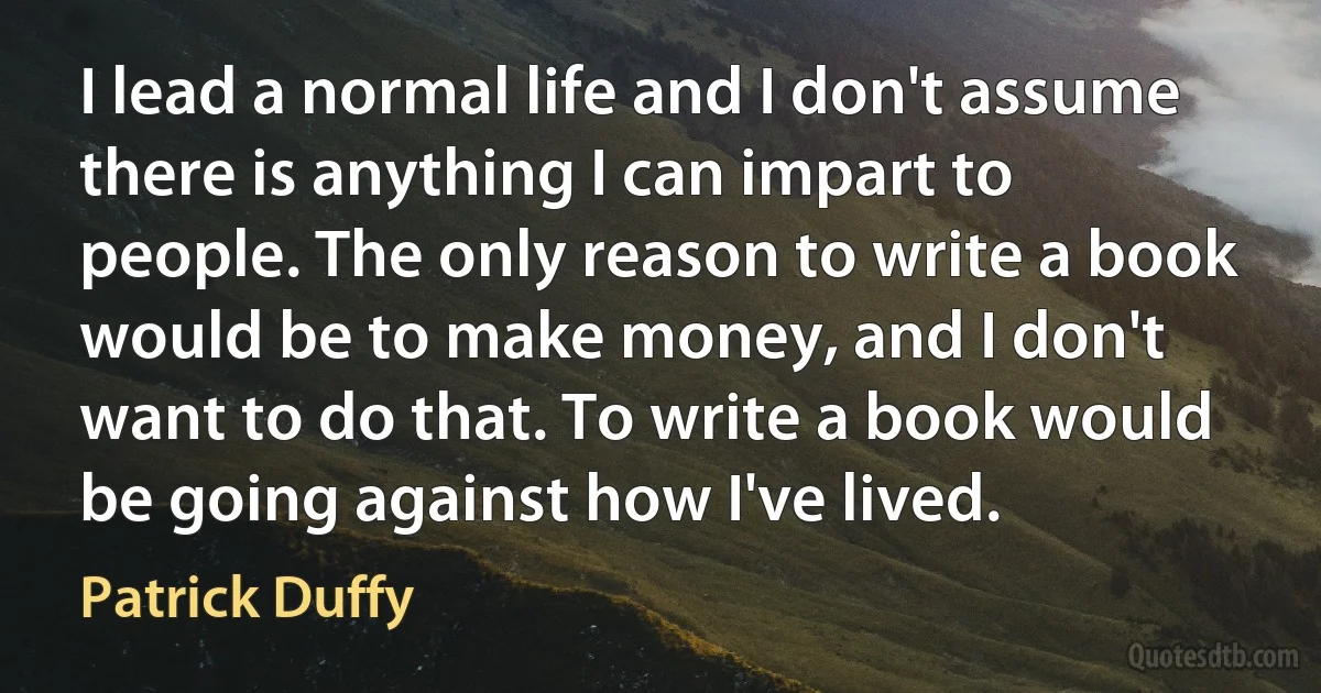 I lead a normal life and I don't assume there is anything I can impart to people. The only reason to write a book would be to make money, and I don't want to do that. To write a book would be going against how I've lived. (Patrick Duffy)