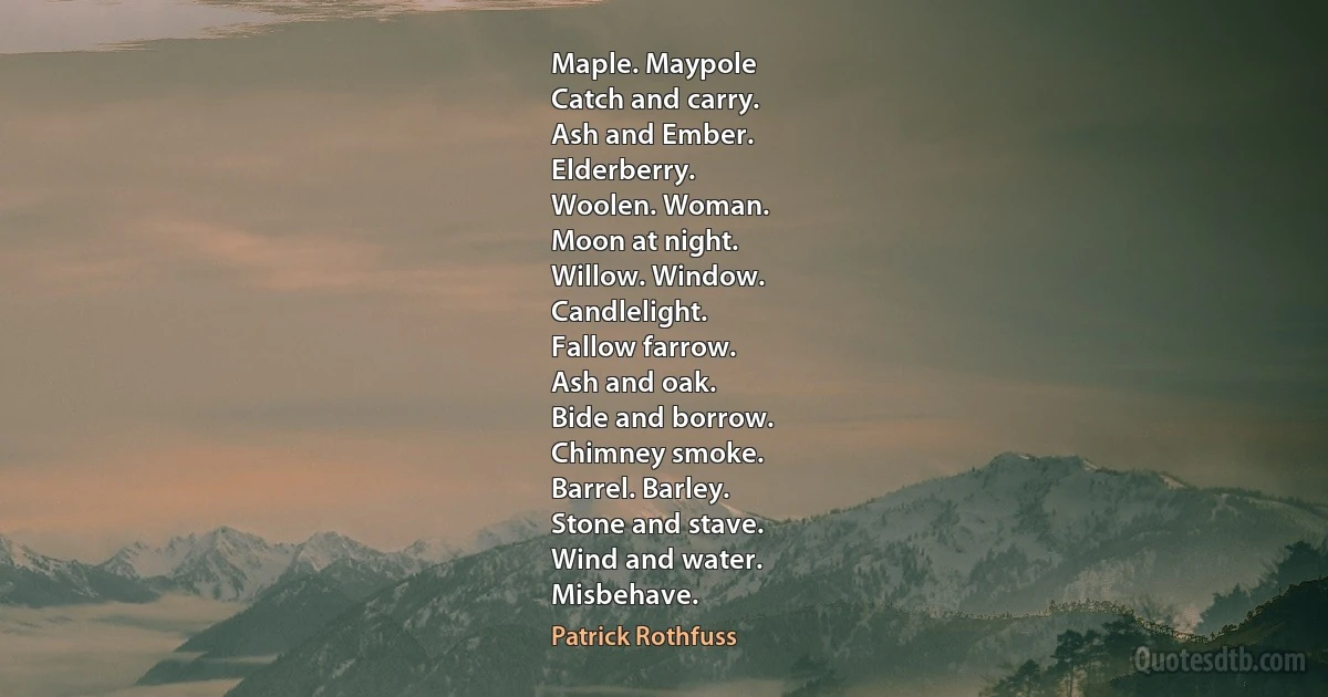 Maple. Maypole
Catch and carry.
Ash and Ember.
Elderberry.
Woolen. Woman.
Moon at night.
Willow. Window.
Candlelight.
Fallow farrow.
Ash and oak.
Bide and borrow.
Chimney smoke.
Barrel. Barley.
Stone and stave.
Wind and water.
Misbehave. (Patrick Rothfuss)