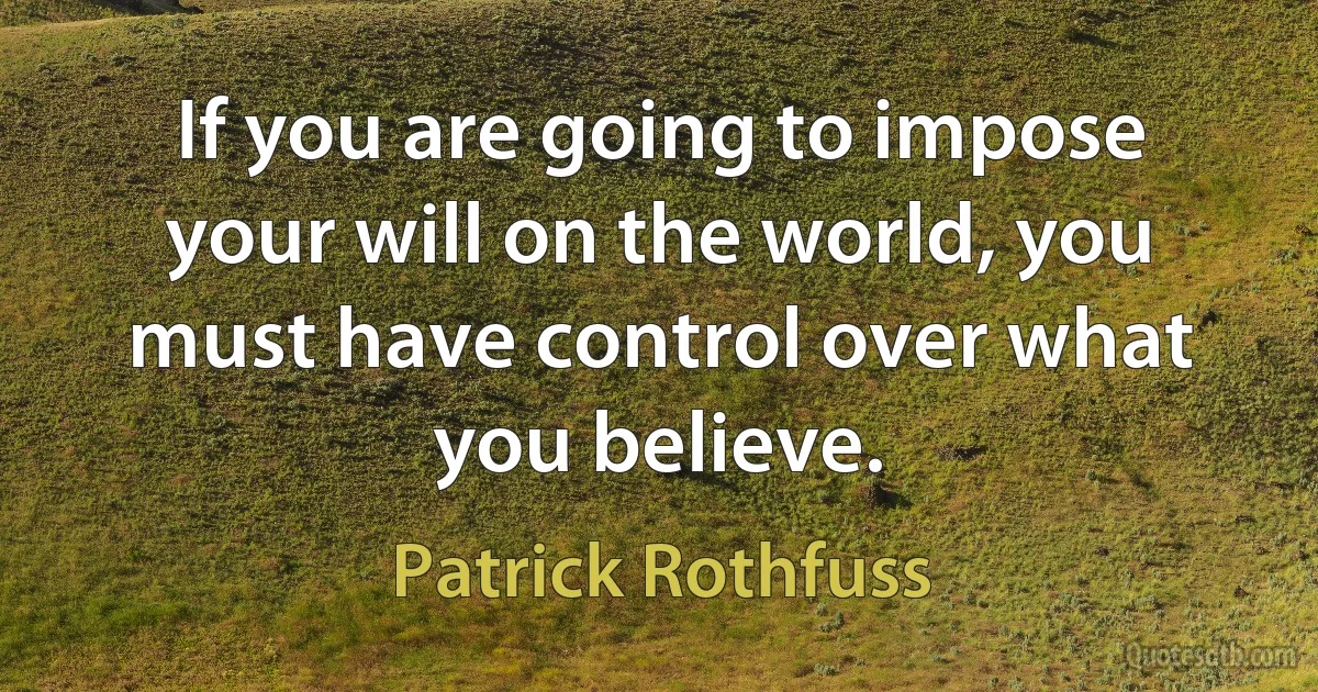 If you are going to impose your will on the world, you must have control over what you believe. (Patrick Rothfuss)