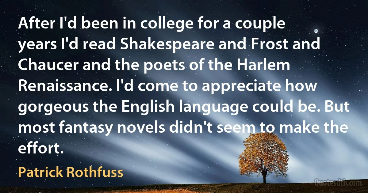 After I'd been in college for a couple years I'd read Shakespeare and Frost and Chaucer and the poets of the Harlem Renaissance. I'd come to appreciate how gorgeous the English language could be. But most fantasy novels didn't seem to make the effort. (Patrick Rothfuss)