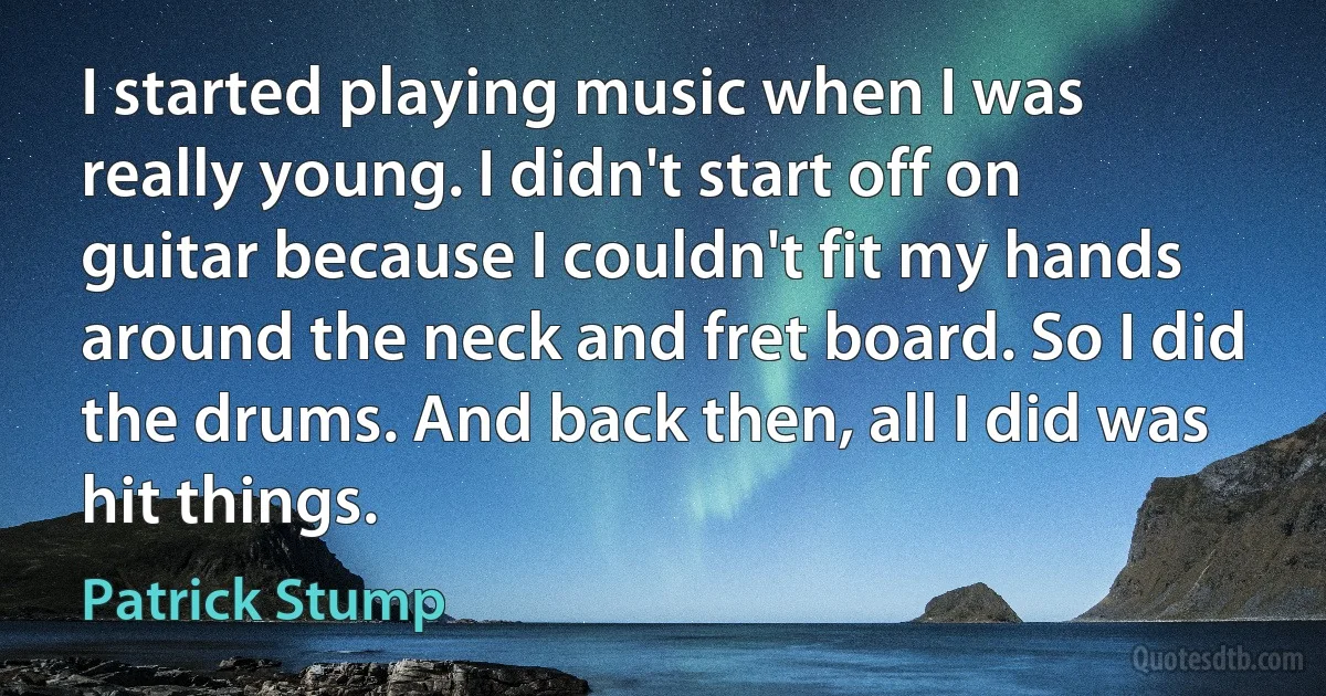 I started playing music when I was really young. I didn't start off on guitar because I couldn't fit my hands around the neck and fret board. So I did the drums. And back then, all I did was hit things. (Patrick Stump)