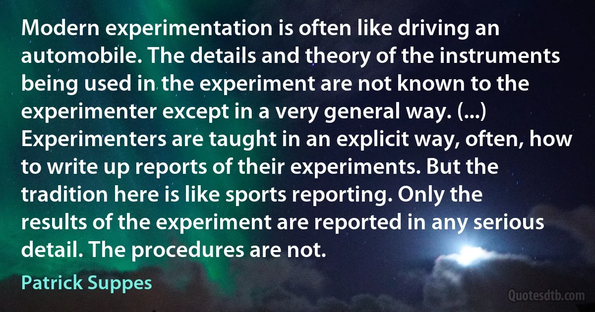 Modern experimentation is often like driving an automobile. The details and theory of the instruments being used in the experiment are not known to the experimenter except in a very general way. (...) Experimenters are taught in an explicit way, often, how to write up reports of their experiments. But the tradition here is like sports reporting. Only the results of the experiment are reported in any serious detail. The procedures are not. (Patrick Suppes)