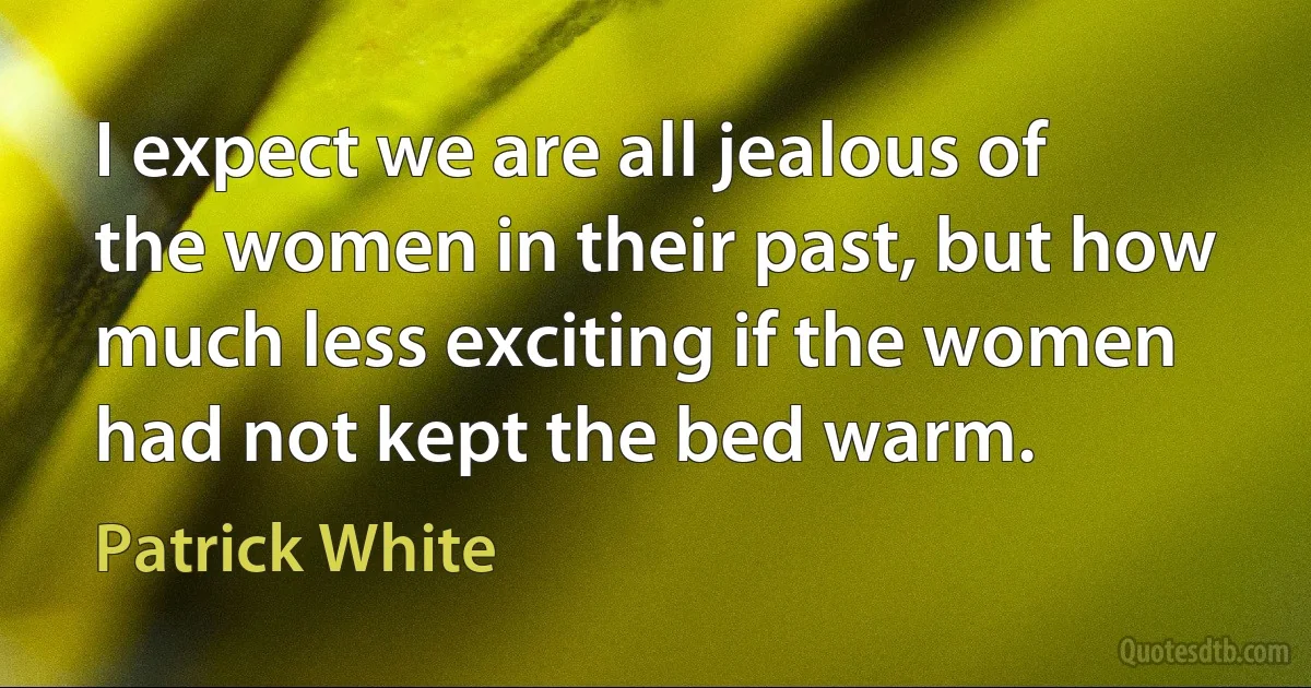 I expect we are all jealous of the women in their past, but how much less exciting if the women had not kept the bed warm. (Patrick White)