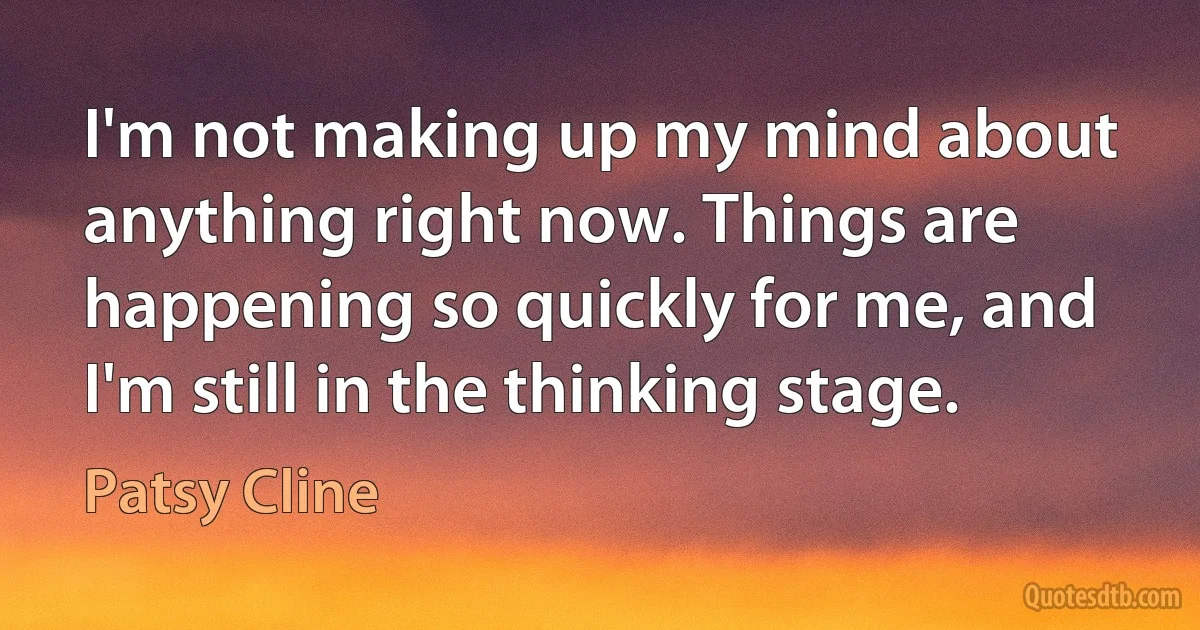 I'm not making up my mind about anything right now. Things are happening so quickly for me, and I'm still in the thinking stage. (Patsy Cline)