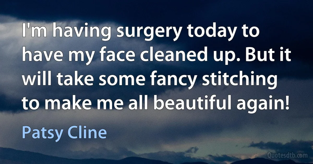 I'm having surgery today to have my face cleaned up. But it will take some fancy stitching to make me all beautiful again! (Patsy Cline)