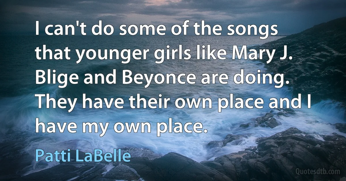 I can't do some of the songs that younger girls like Mary J. Blige and Beyonce are doing. They have their own place and I have my own place. (Patti LaBelle)