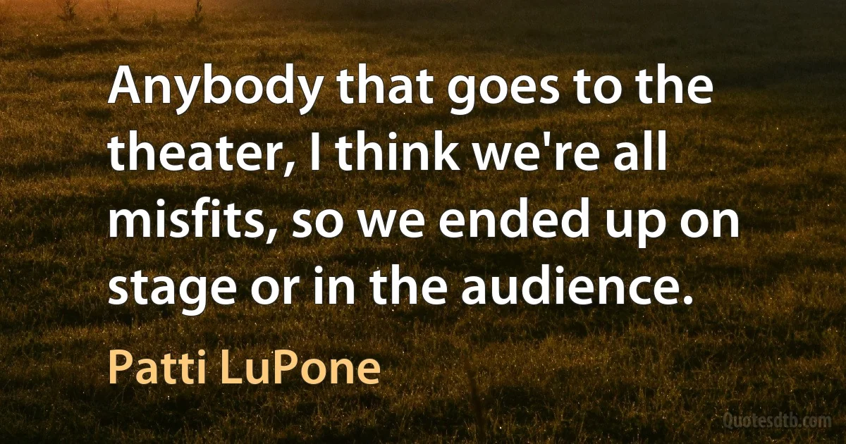 Anybody that goes to the theater, I think we're all misfits, so we ended up on stage or in the audience. (Patti LuPone)