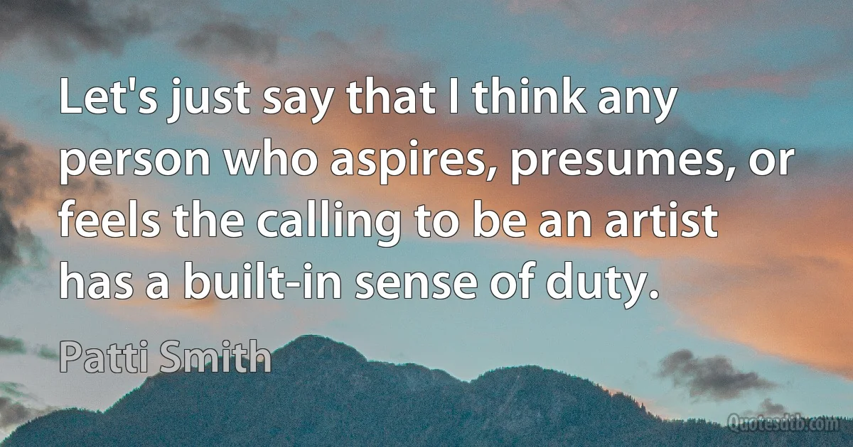 Let's just say that I think any person who aspires, presumes, or feels the calling to be an artist has a built-in sense of duty. (Patti Smith)