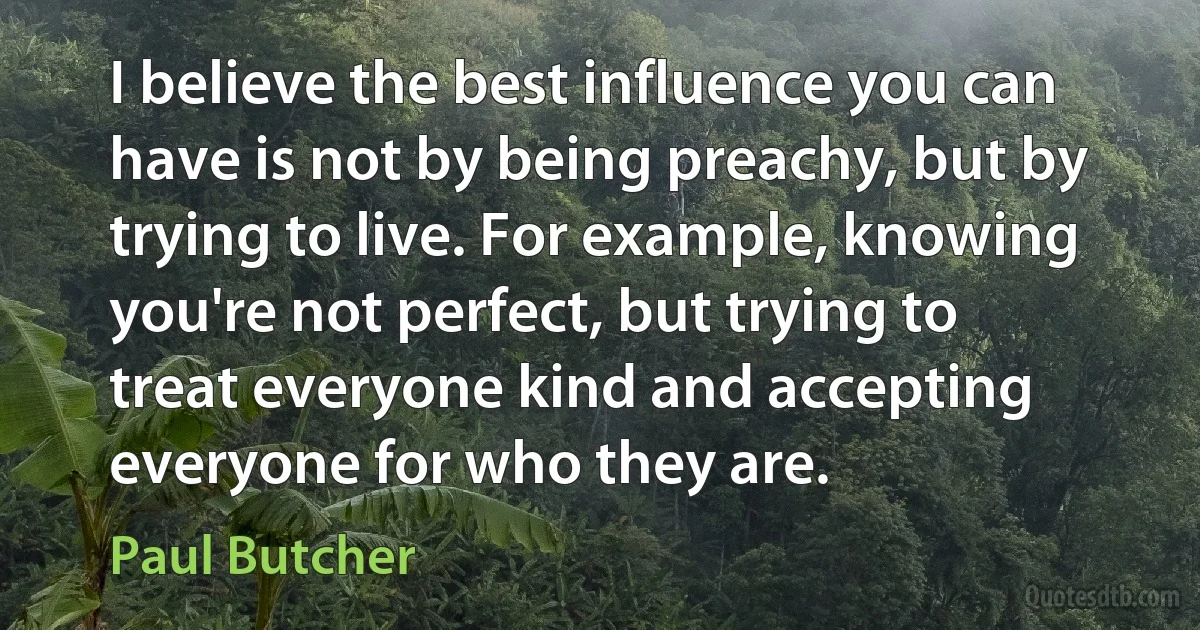 I believe the best influence you can have is not by being preachy, but by trying to live. For example, knowing you're not perfect, but trying to treat everyone kind and accepting everyone for who they are. (Paul Butcher)