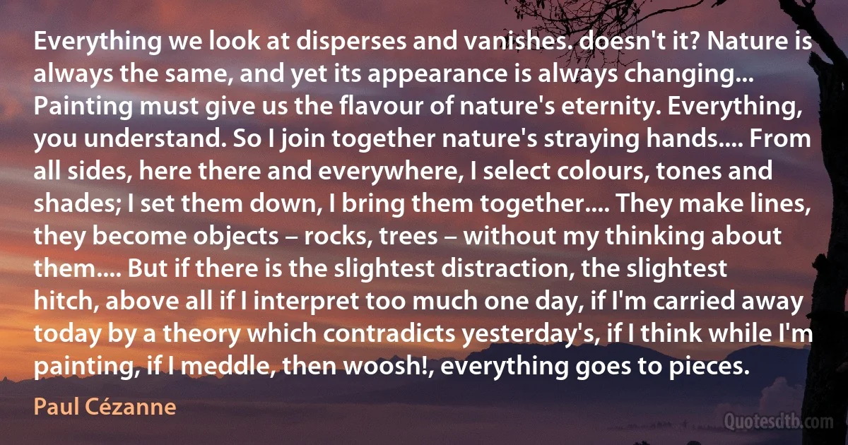 Everything we look at disperses and vanishes. doesn't it? Nature is always the same, and yet its appearance is always changing... Painting must give us the flavour of nature's eternity. Everything, you understand. So I join together nature's straying hands.... From all sides, here there and everywhere, I select colours, tones and shades; I set them down, I bring them together.... They make lines, they become objects – rocks, trees – without my thinking about them.... But if there is the slightest distraction, the slightest hitch, above all if I interpret too much one day, if I'm carried away today by a theory which contradicts yesterday's, if I think while I'm painting, if I meddle, then woosh!, everything goes to pieces. (Paul Cézanne)