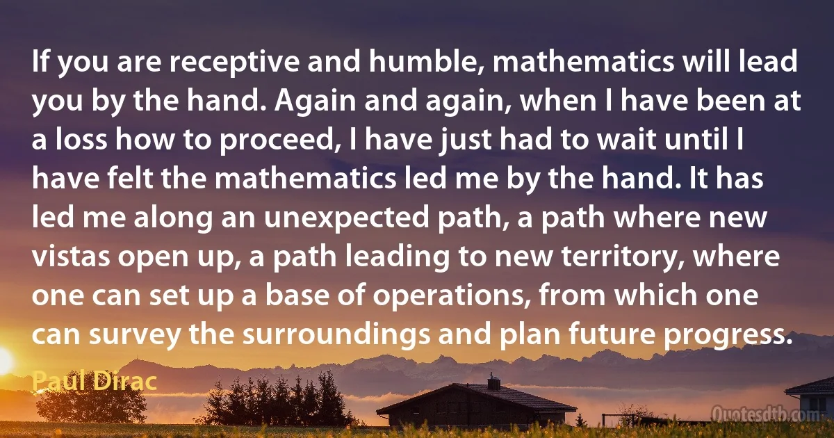 If you are receptive and humble, mathematics will lead you by the hand. Again and again, when I have been at a loss how to proceed, I have just had to wait until I have felt the mathematics led me by the hand. It has led me along an unexpected path, a path where new vistas open up, a path leading to new territory, where one can set up a base of operations, from which one can survey the surroundings and plan future progress. (Paul Dirac)