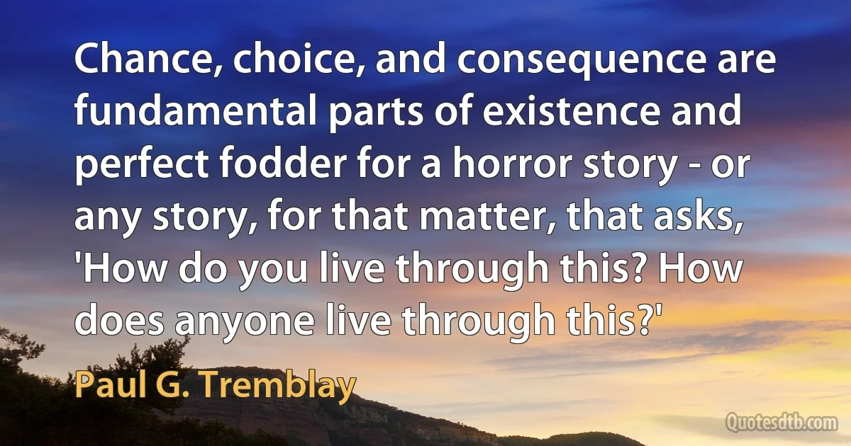 Chance, choice, and consequence are fundamental parts of existence and perfect fodder for a horror story - or any story, for that matter, that asks, 'How do you live through this? How does anyone live through this?' (Paul G. Tremblay)