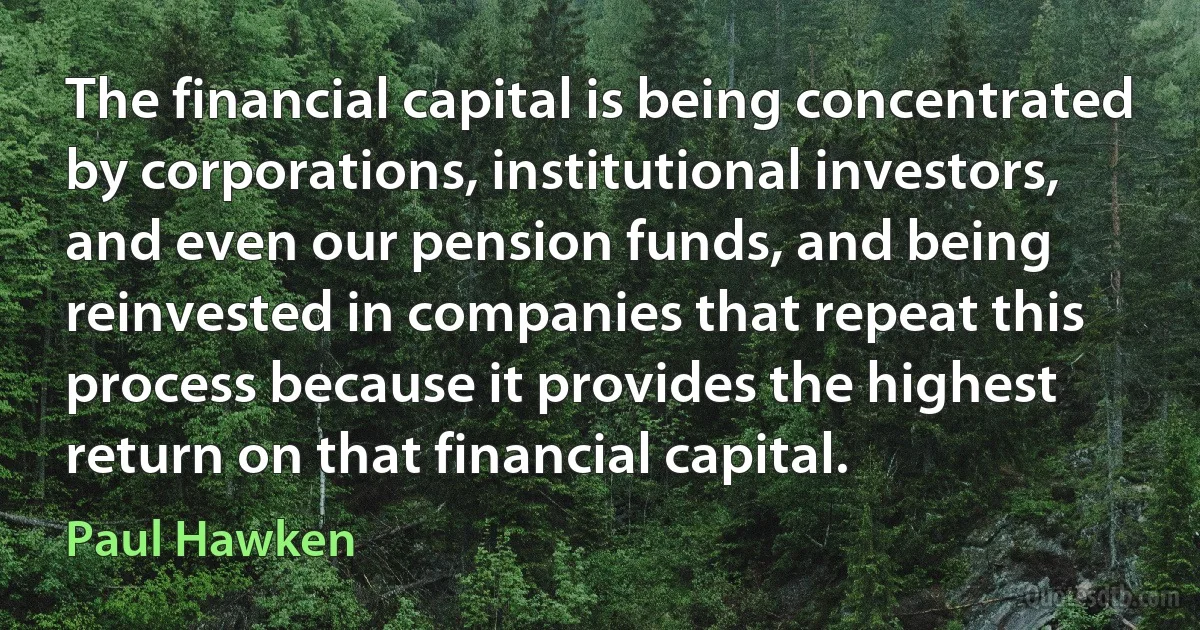 The financial capital is being concentrated by corporations, institutional investors, and even our pension funds, and being reinvested in companies that repeat this process because it provides the highest return on that financial capital. (Paul Hawken)