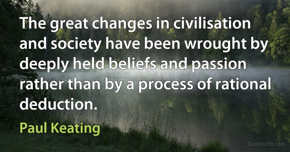 The great changes in civilisation and society have been wrought by deeply held beliefs and passion rather than by a process of rational deduction. (Paul Keating)