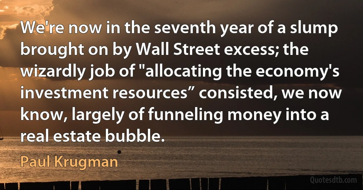 We're now in the seventh year of a slump brought on by Wall Street excess; the wizardly job of "allocating the economy's investment resources” consisted, we now know, largely of funneling money into a real estate bubble. (Paul Krugman)