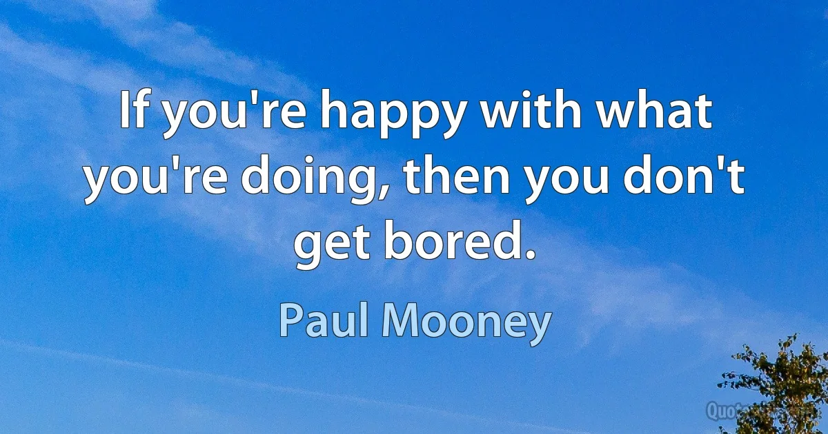 If you're happy with what you're doing, then you don't get bored. (Paul Mooney)