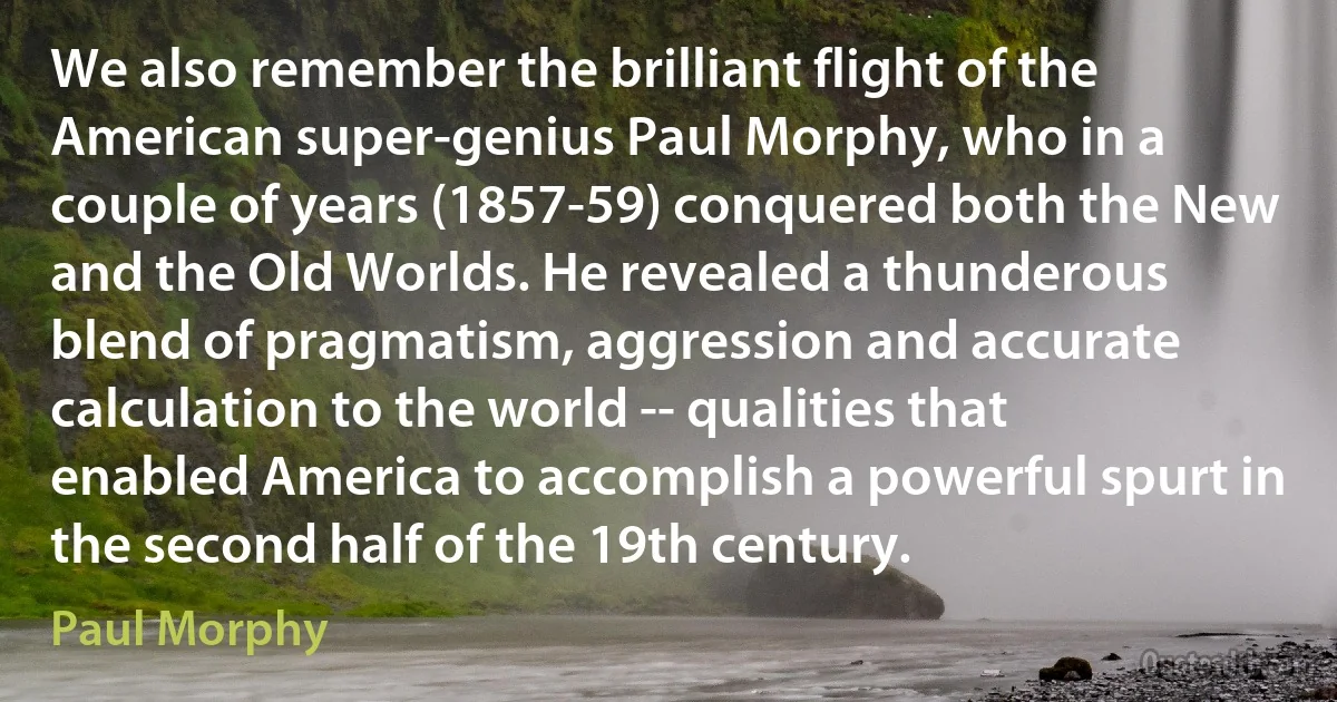 We also remember the brilliant flight of the American super-genius Paul Morphy, who in a couple of years (1857-59) conquered both the New and the Old Worlds. He revealed a thunderous blend of pragmatism, aggression and accurate calculation to the world -- qualities that enabled America to accomplish a powerful spurt in the second half of the 19th century. (Paul Morphy)