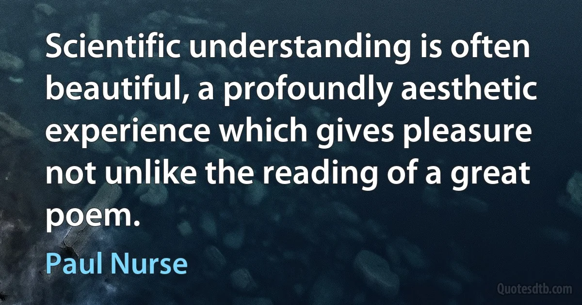 Scientific understanding is often beautiful, a profoundly aesthetic experience which gives pleasure not unlike the reading of a great poem. (Paul Nurse)