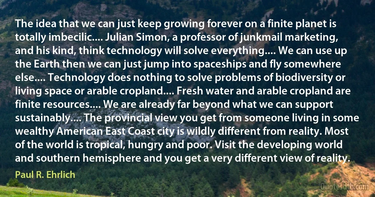 The idea that we can just keep growing forever on a finite planet is totally imbecilic.... Julian Simon, a professor of junkmail marketing, and his kind, think technology will solve everything.... We can use up the Earth then we can just jump into spaceships and fly somewhere else.... Technology does nothing to solve problems of biodiversity or living space or arable cropland.... Fresh water and arable cropland are finite resources.... We are already far beyond what we can support sustainably.... The provincial view you get from someone living in some wealthy American East Coast city is wildly different from reality. Most of the world is tropical, hungry and poor. Visit the developing world and southern hemisphere and you get a very different view of reality. (Paul R. Ehrlich)