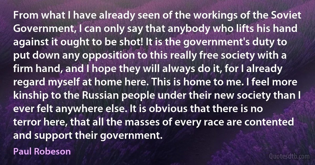 From what I have already seen of the workings of the Soviet Government, I can only say that anybody who lifts his hand against it ought to be shot! It is the government's duty to put down any opposition to this really free society with a firm hand, and I hope they will always do it, for I already regard myself at home here. This is home to me. I feel more kinship to the Russian people under their new society than I ever felt anywhere else. It is obvious that there is no terror here, that all the masses of every race are contented and support their government. (Paul Robeson)