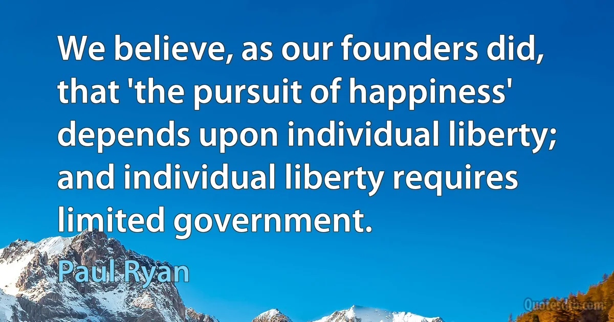 We believe, as our founders did, that 'the pursuit of happiness' depends upon individual liberty; and individual liberty requires limited government. (Paul Ryan)