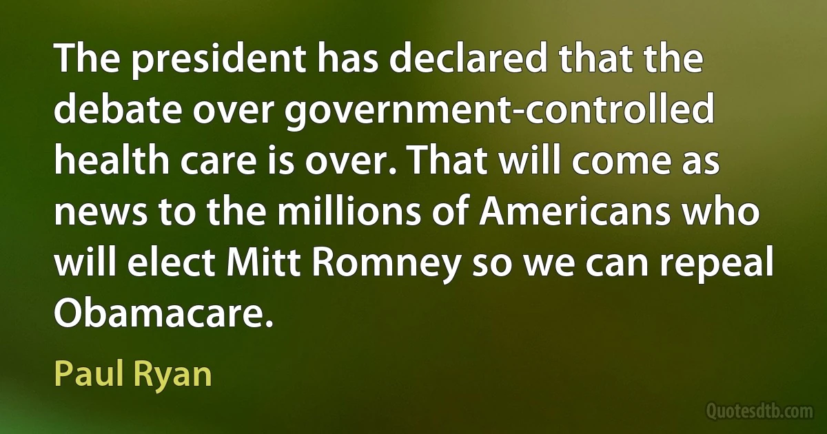 The president has declared that the debate over government-controlled health care is over. That will come as news to the millions of Americans who will elect Mitt Romney so we can repeal Obamacare. (Paul Ryan)