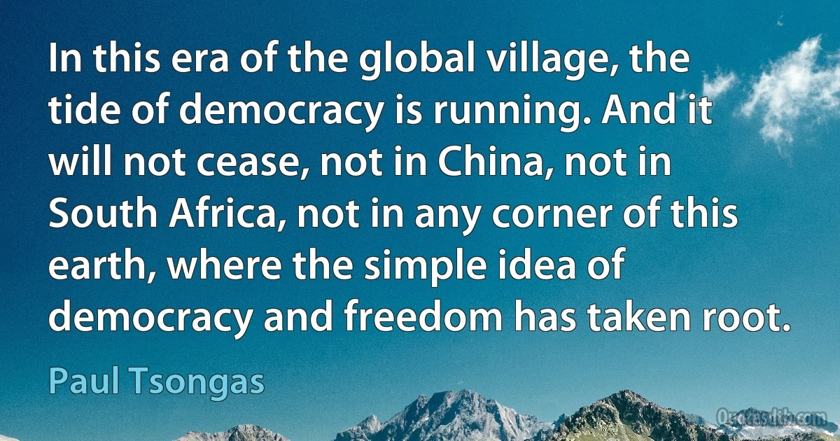 In this era of the global village, the tide of democracy is running. And it will not cease, not in China, not in South Africa, not in any corner of this earth, where the simple idea of democracy and freedom has taken root. (Paul Tsongas)