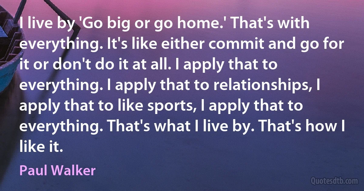 I live by 'Go big or go home.' That's with everything. It's like either commit and go for it or don't do it at all. I apply that to everything. I apply that to relationships, I apply that to like sports, I apply that to everything. That's what I live by. That's how I like it. (Paul Walker)