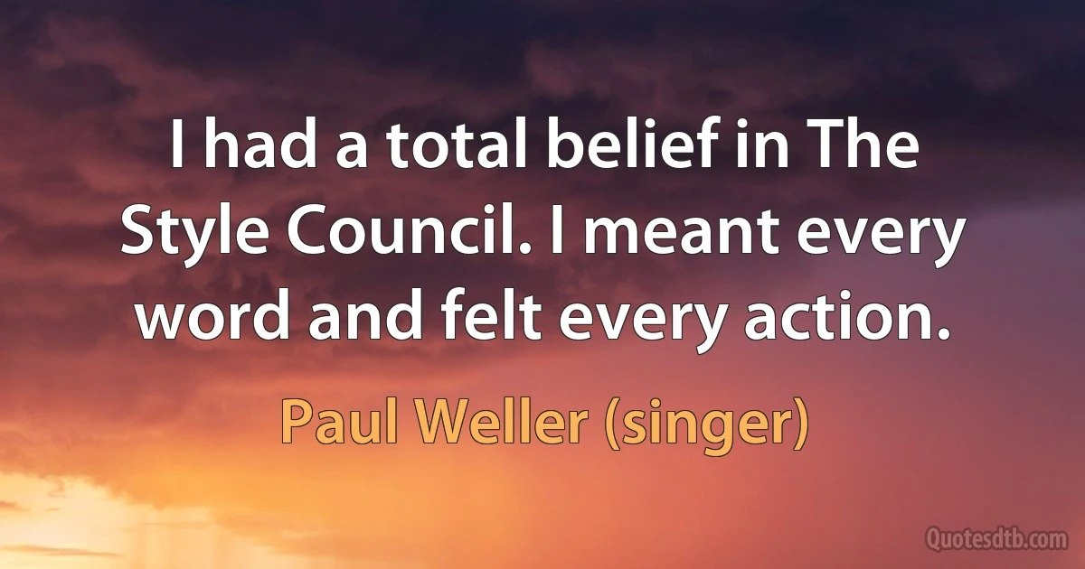 I had a total belief in The Style Council. I meant every word and felt every action. (Paul Weller (singer))