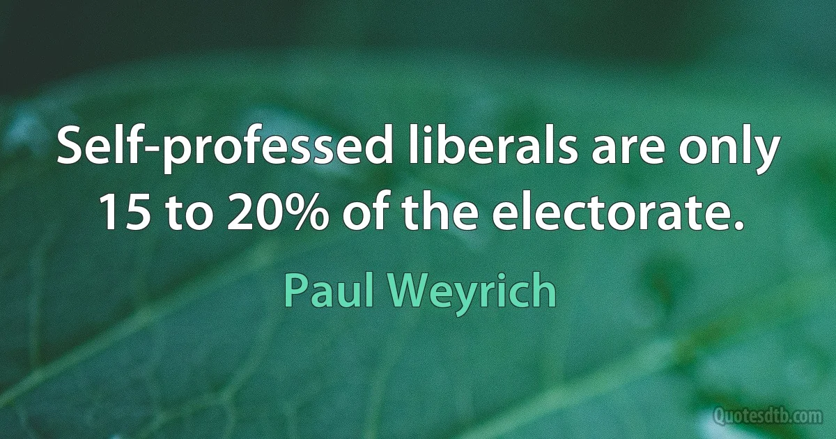 Self-professed liberals are only 15 to 20% of the electorate. (Paul Weyrich)