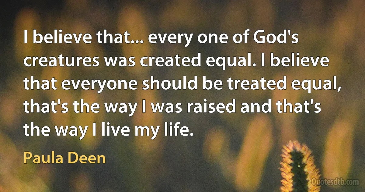 I believe that... every one of God's creatures was created equal. I believe that everyone should be treated equal, that's the way I was raised and that's the way I live my life. (Paula Deen)