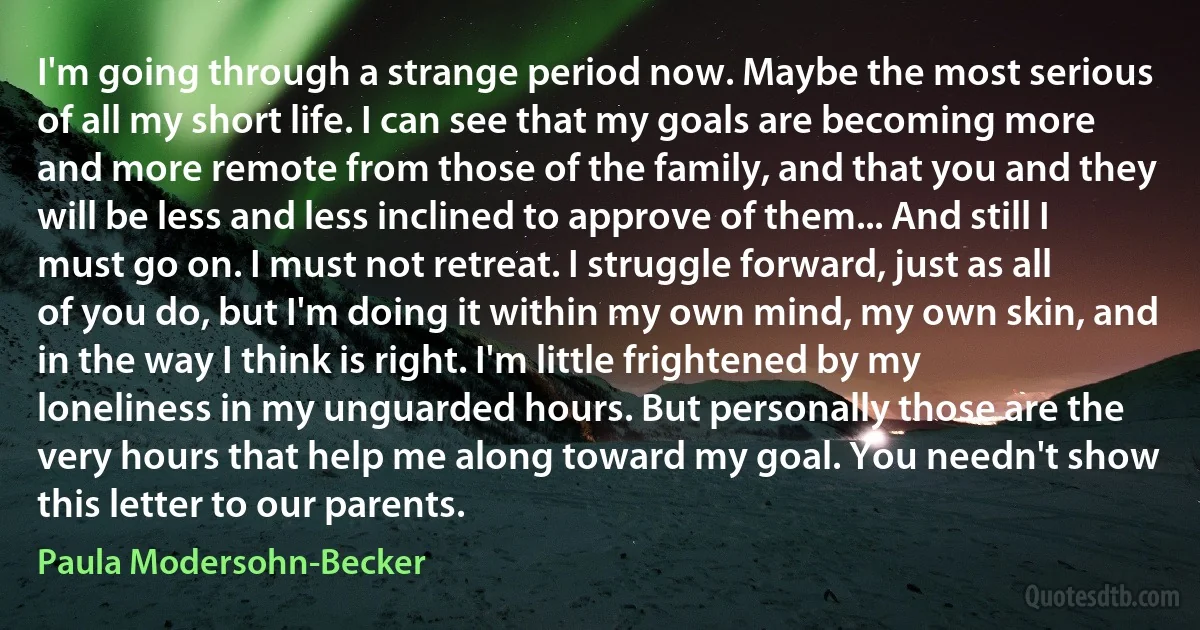 I'm going through a strange period now. Maybe the most serious of all my short life. I can see that my goals are becoming more and more remote from those of the family, and that you and they will be less and less inclined to approve of them... And still I must go on. I must not retreat. I struggle forward, just as all of you do, but I'm doing it within my own mind, my own skin, and in the way I think is right. I'm little frightened by my loneliness in my unguarded hours. But personally those are the very hours that help me along toward my goal. You needn't show this letter to our parents. (Paula Modersohn-Becker)