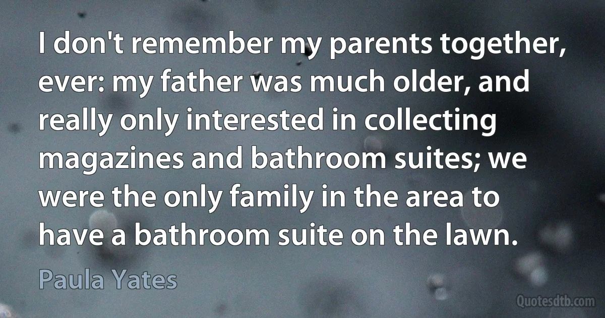 I don't remember my parents together, ever: my father was much older, and really only interested in collecting magazines and bathroom suites; we were the only family in the area to have a bathroom suite on the lawn. (Paula Yates)