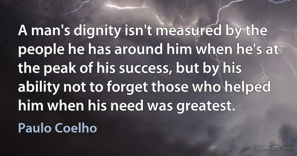 A man's dignity isn't measured by the people he has around him when he's at the peak of his success, but by his ability not to forget those who helped him when his need was greatest. (Paulo Coelho)