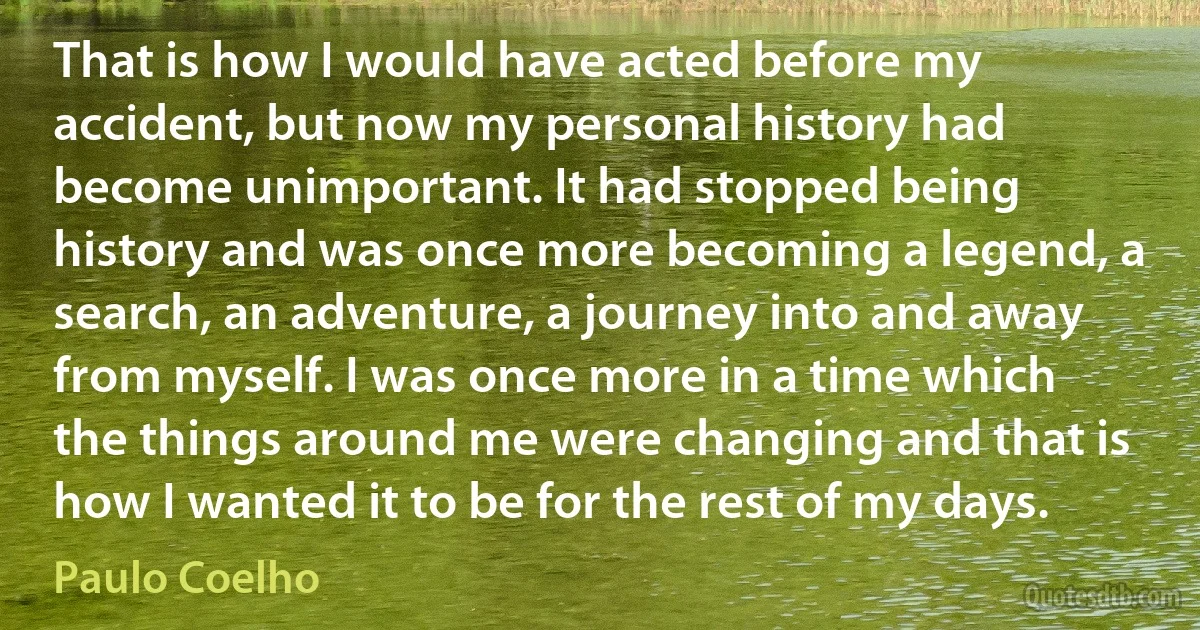 That is how I would have acted before my accident, but now my personal history had become unimportant. It had stopped being history and was once more becoming a legend, a search, an adventure, a journey into and away from myself. I was once more in a time which the things around me were changing and that is how I wanted it to be for the rest of my days. (Paulo Coelho)