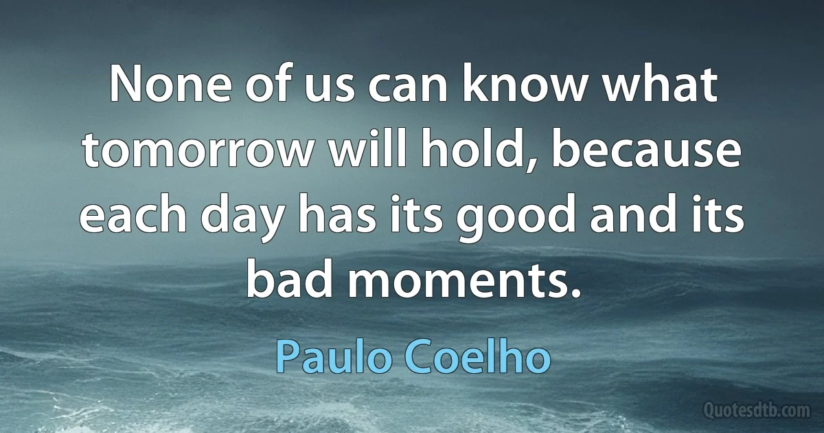 None of us can know what tomorrow will hold, because each day has its good and its bad moments. (Paulo Coelho)