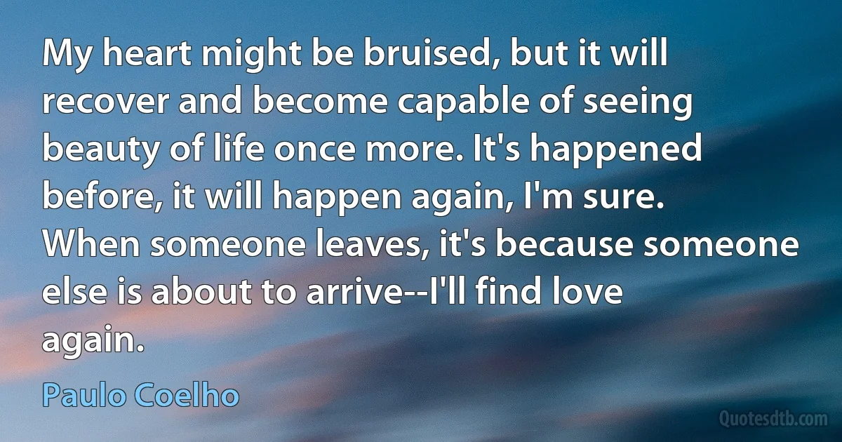 My heart might be bruised, but it will recover and become capable of seeing beauty of life once more. It's happened before, it will happen again, I'm sure. When someone leaves, it's because someone else is about to arrive--I'll find love again. (Paulo Coelho)