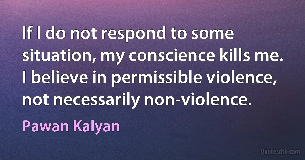 If I do not respond to some situation, my conscience kills me. I believe in permissible violence, not necessarily non-violence. (Pawan Kalyan)