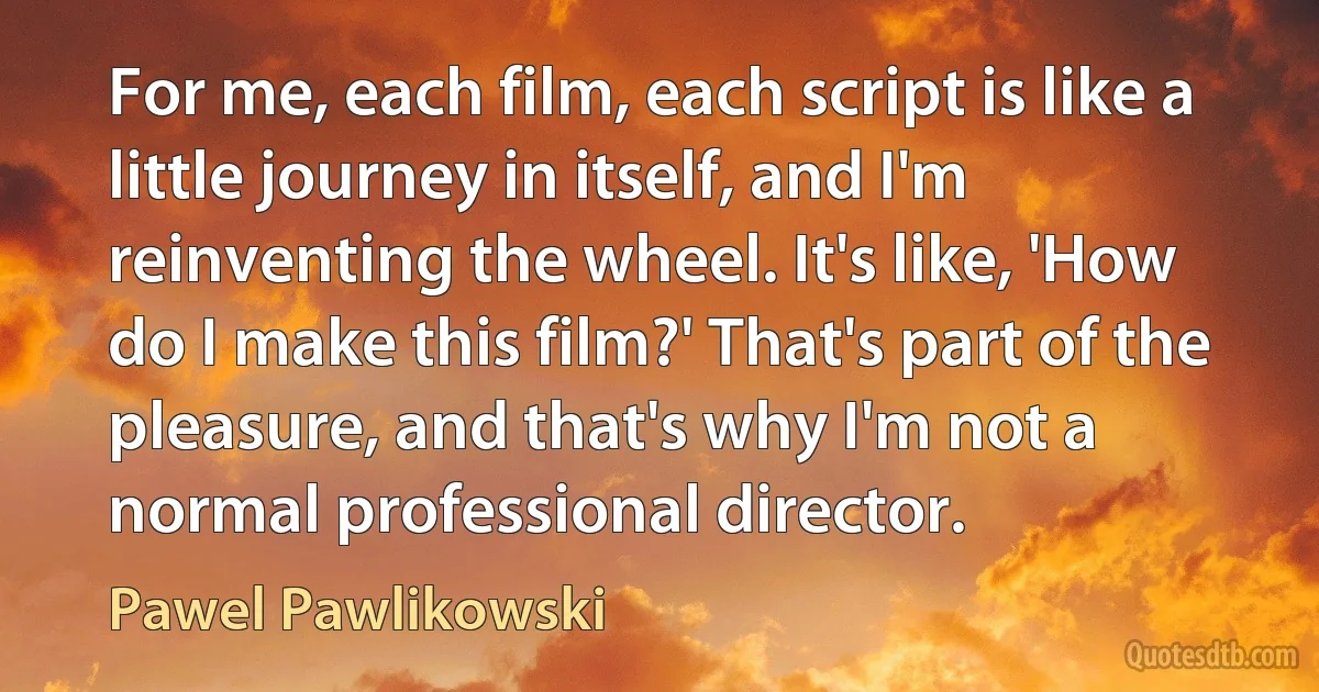 For me, each film, each script is like a little journey in itself, and I'm reinventing the wheel. It's like, 'How do I make this film?' That's part of the pleasure, and that's why I'm not a normal professional director. (Pawel Pawlikowski)