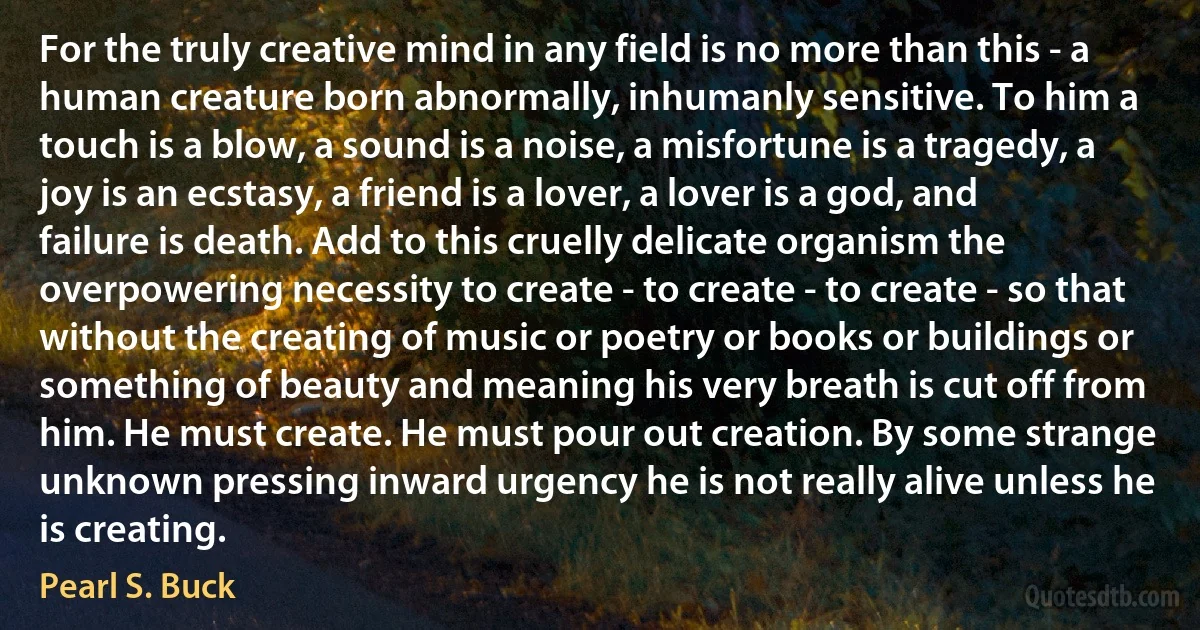 For the truly creative mind in any field is no more than this - a human creature born abnormally, inhumanly sensitive. To him a touch is a blow, a sound is a noise, a misfortune is a tragedy, a joy is an ecstasy, a friend is a lover, a lover is a god, and failure is death. Add to this cruelly delicate organism the overpowering necessity to create - to create - to create - so that without the creating of music or poetry or books or buildings or something of beauty and meaning his very breath is cut off from him. He must create. He must pour out creation. By some strange unknown pressing inward urgency he is not really alive unless he is creating. (Pearl S. Buck)