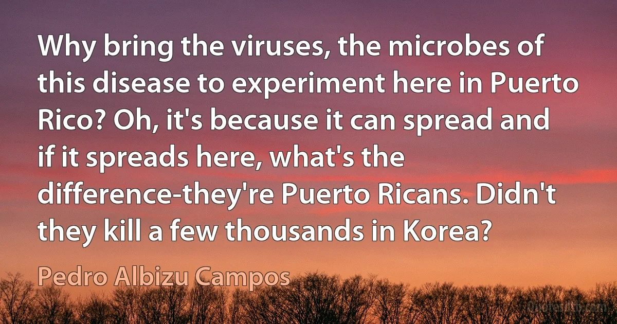 Why bring the viruses, the microbes of this disease to experiment here in Puerto Rico? Oh, it's because it can spread and if it spreads here, what's the difference-they're Puerto Ricans. Didn't they kill a few thousands in Korea? (Pedro Albizu Campos)