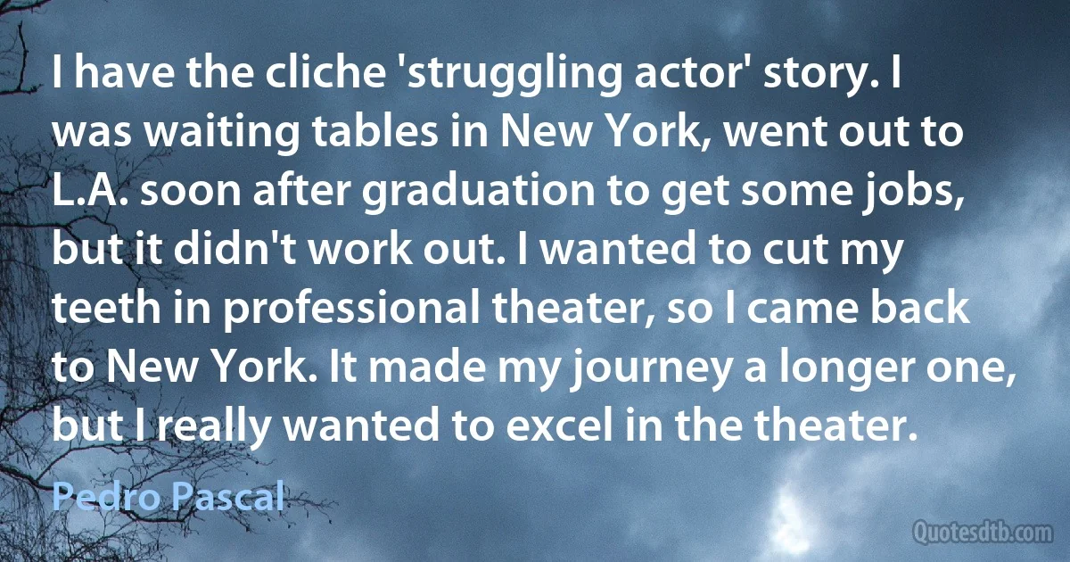 I have the cliche 'struggling actor' story. I was waiting tables in New York, went out to L.A. soon after graduation to get some jobs, but it didn't work out. I wanted to cut my teeth in professional theater, so I came back to New York. It made my journey a longer one, but I really wanted to excel in the theater. (Pedro Pascal)