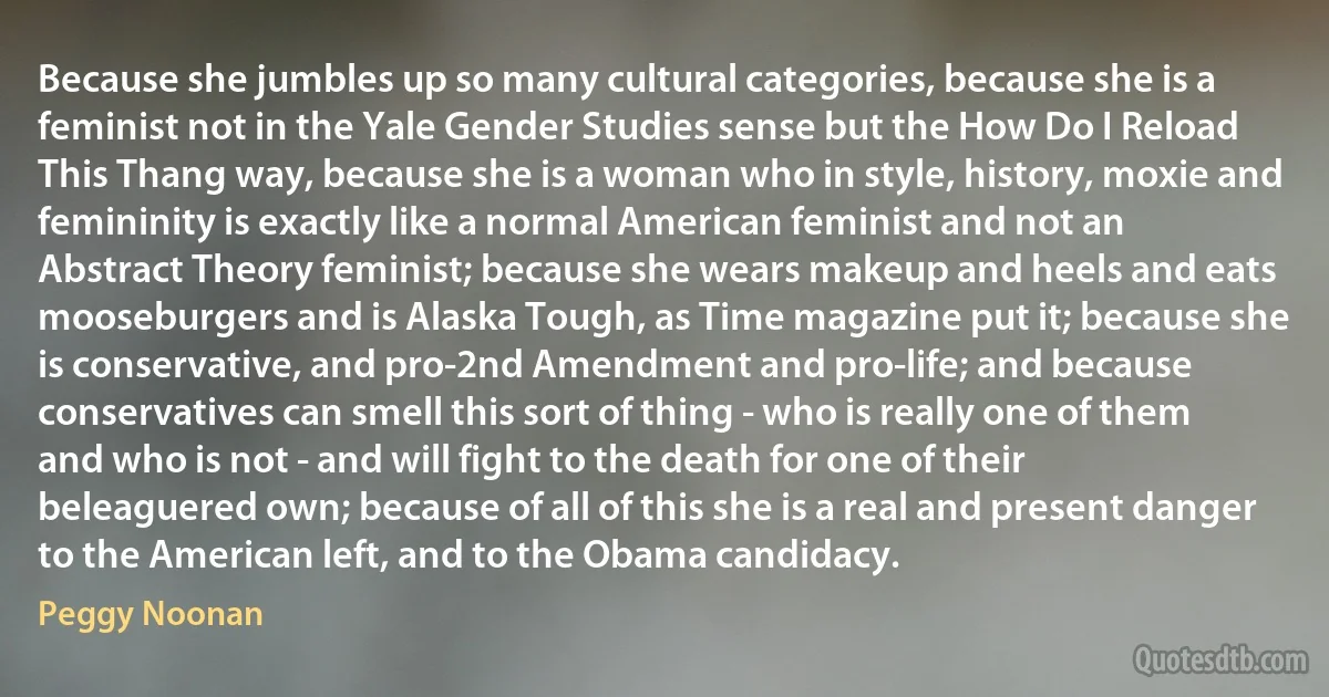 Because she jumbles up so many cultural categories, because she is a feminist not in the Yale Gender Studies sense but the How Do I Reload This Thang way, because she is a woman who in style, history, moxie and femininity is exactly like a normal American feminist and not an Abstract Theory feminist; because she wears makeup and heels and eats mooseburgers and is Alaska Tough, as Time magazine put it; because she is conservative, and pro-2nd Amendment and pro-life; and because conservatives can smell this sort of thing - who is really one of them and who is not - and will fight to the death for one of their beleaguered own; because of all of this she is a real and present danger to the American left, and to the Obama candidacy. (Peggy Noonan)