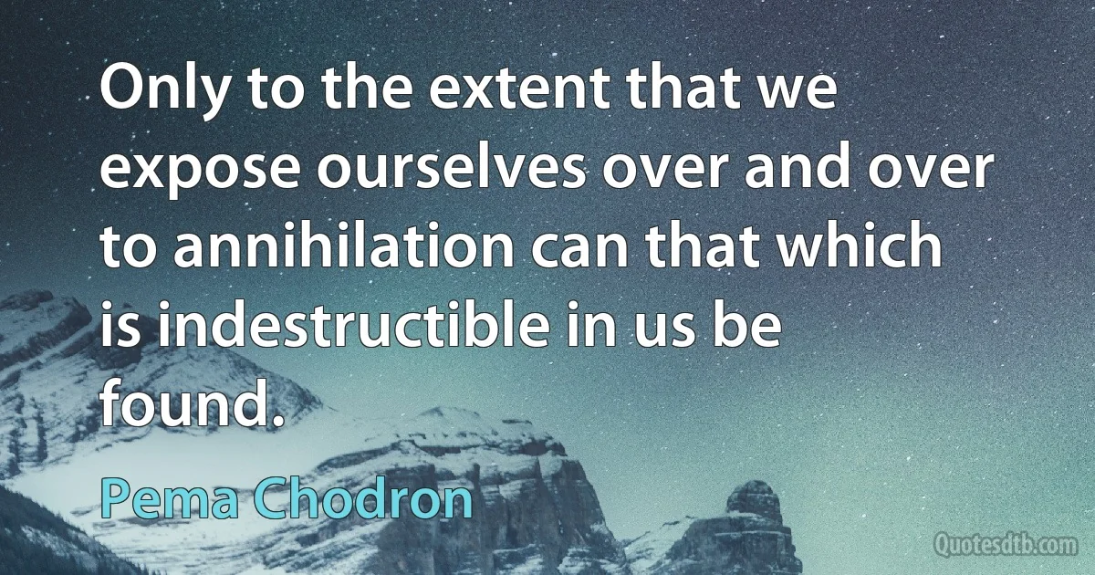 Only to the extent that we expose ourselves over and over to annihilation can that which is indestructible in us be found. (Pema Chodron)