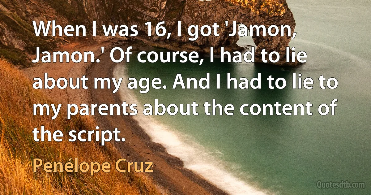 When I was 16, I got 'Jamon, Jamon.' Of course, I had to lie about my age. And I had to lie to my parents about the content of the script. (Penélope Cruz)