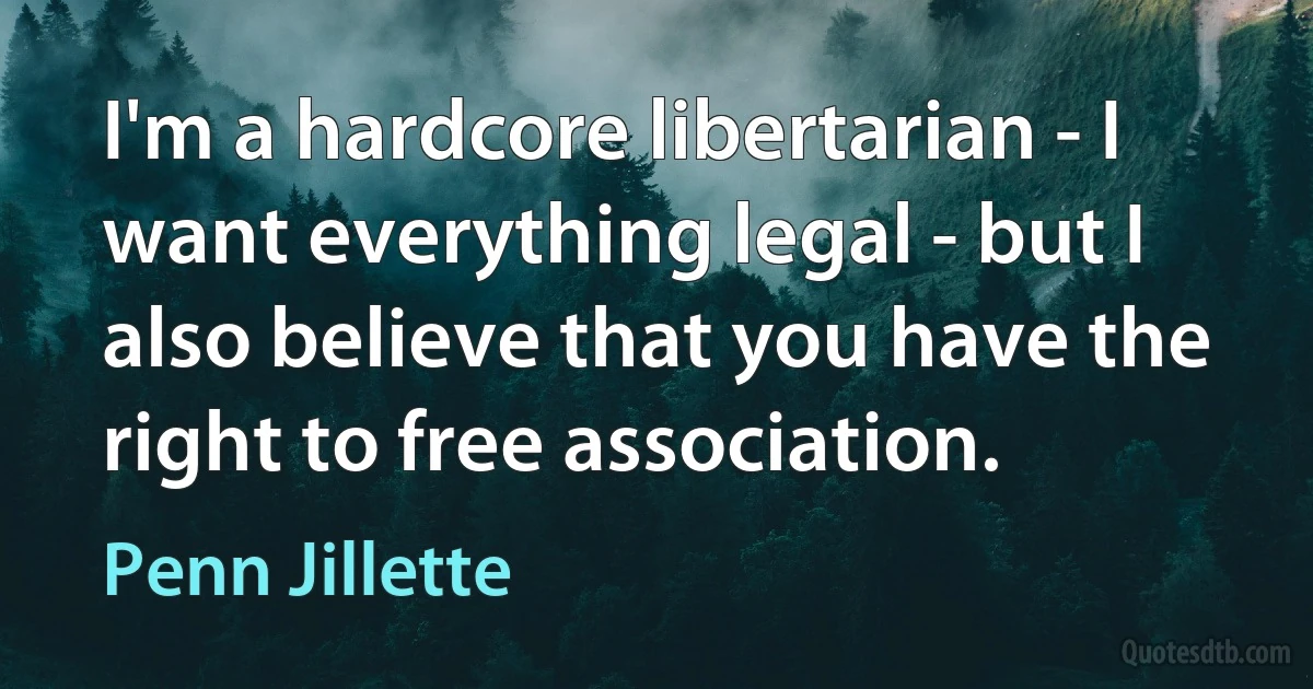 I'm a hardcore libertarian - I want everything legal - but I also believe that you have the right to free association. (Penn Jillette)