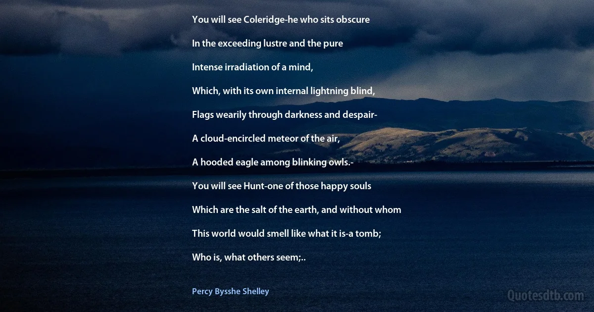 You will see Coleridge-he who sits obscure

In the exceeding lustre and the pure

Intense irradiation of a mind,

Which, with its own internal lightning blind,

Flags wearily through darkness and despair-

A cloud-encircled meteor of the air,

A hooded eagle among blinking owls.-

You will see Hunt-one of those happy souls

Which are the salt of the earth, and without whom

This world would smell like what it is-a tomb;

Who is, what others seem;.. (Percy Bysshe Shelley)