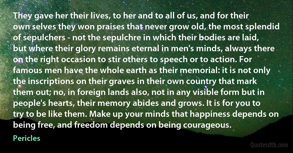 They gave her their lives, to her and to all of us, and for their own selves they won praises that never grow old, the most splendid of sepulchers - not the sepulchre in which their bodies are laid, but where their glory remains eternal in men's minds, always there on the right occasion to stir others to speech or to action. For famous men have the whole earth as their memorial: it is not only the inscriptions on their graves in their own country that mark them out; no, in foreign lands also, not in any visible form but in people's hearts, their memory abides and grows. It is for you to try to be like them. Make up your minds that happiness depends on being free, and freedom depends on being courageous. (Pericles)